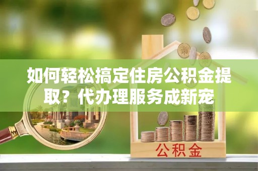 且末如何轻松搞定住房公积金提取？代办理服务成新宠