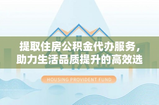 且末提取住房公积金代办服务，助力生活品质提升的高效选择