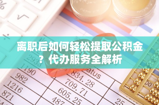 且末离职后如何轻松提取公积金？代办服务全解析