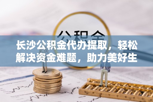且末长沙公积金代办提取，轻松解决资金难题，助力美好生活