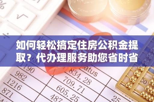 且末如何轻松搞定住房公积金提取？代办理服务助您省时省力