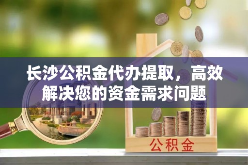 且末长沙公积金代办提取，高效解决您的资金需求问题