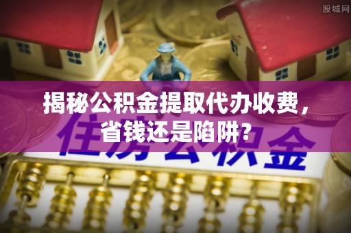且末揭秘公积金提取代办收费，省钱还是陷阱？