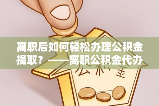 且末离职后如何轻松办理公积金提取？——离职公积金代办提取服务详解
