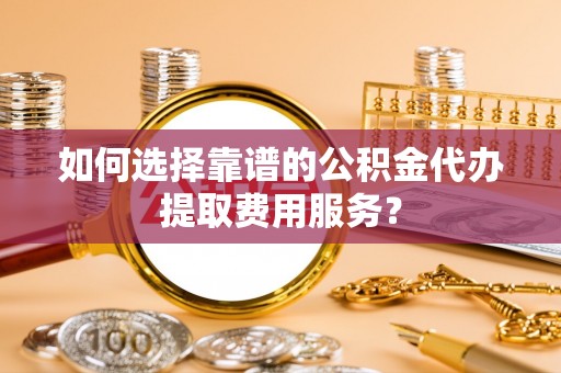 且末如何选择靠谱的公积金代办提取费用服务？