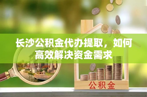 且末长沙公积金代办提取，如何高效解决资金需求
