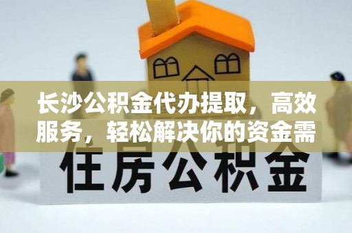 且末长沙公积金代办提取，高效服务，轻松解决你的资金需求