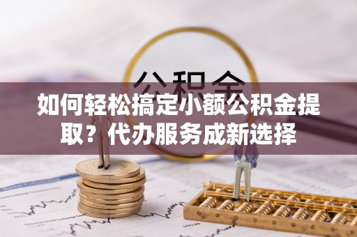 且末如何轻松搞定小额公积金提取？代办服务成新选择