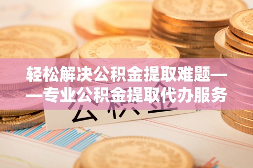 且末轻松解决公积金提取难题——专业公积金提取代办服务详解