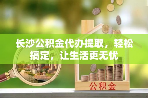 且末长沙公积金代办提取，轻松搞定，让生活更无忧