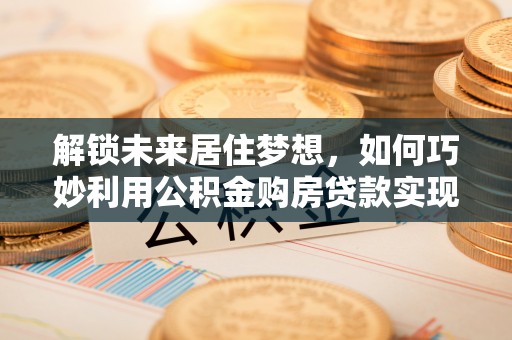 且末解锁未来居住梦想，如何巧妙利用公积金购房贷款实现房产投资