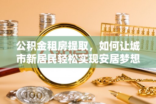 且末公积金租房提取，如何让城市新居民轻松实现安居梦想