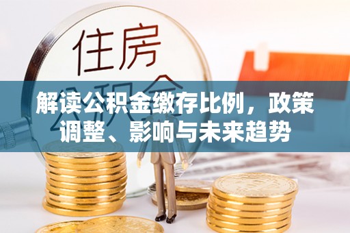 且末解读公积金缴存比例，政策调整、影响与未来趋势