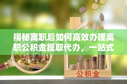 且末揭秘离职后如何高效办理离职公积金提取代办，一站式服务全解析
