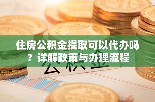 且末住房公积金提取可以代办吗？详解政策与办理流程