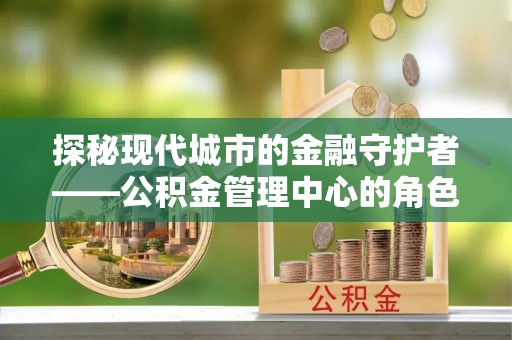 且末探秘现代城市的金融守护者——公积金管理中心的角色与使命