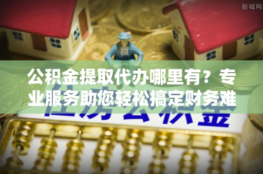 且末公积金提取代办哪里有？专业服务助您轻松搞定财务难题