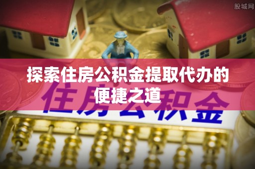 且末探索住房公积金提取代办的便捷之道