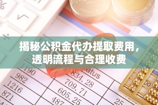 且末揭秘公积金代办提取费用，透明流程与合理收费