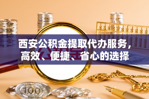 且末西安公积金提取代办服务，高效、便捷、省心的选择