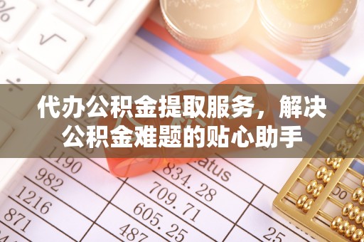 且末代办公积金提取服务，解决公积金难题的贴心助手