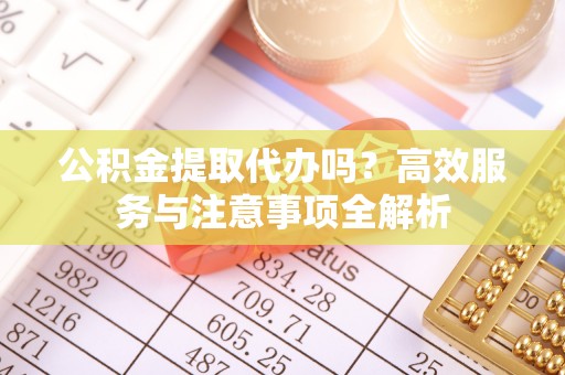 且末公积金提取代办吗？高效服务与注意事项全解析