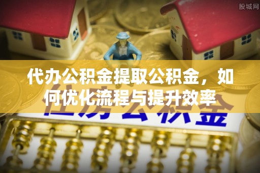 且末代办公积金提取公积金，如何优化流程与提升效率
