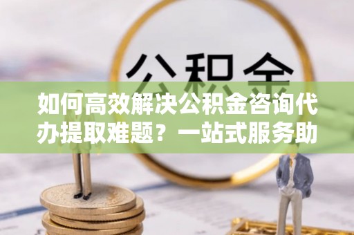 且末如何高效解决公积金咨询代办提取难题？一站式服务助您轻松搞定