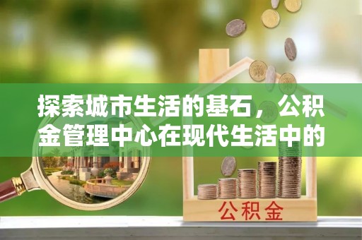且末探索城市生活的基石，公积金管理中心在现代生活中的重要角色