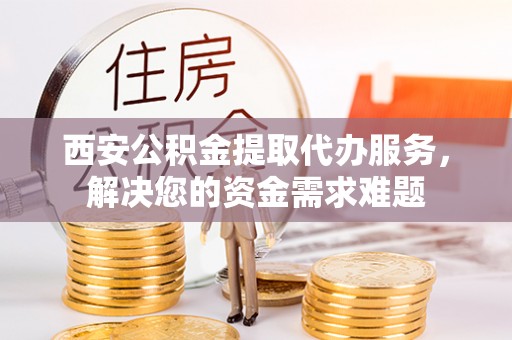 且末西安公积金提取代办服务，解决您的资金需求难题