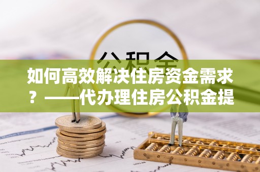 且末如何高效解决住房资金需求？——代办理住房公积金提取服务全解析