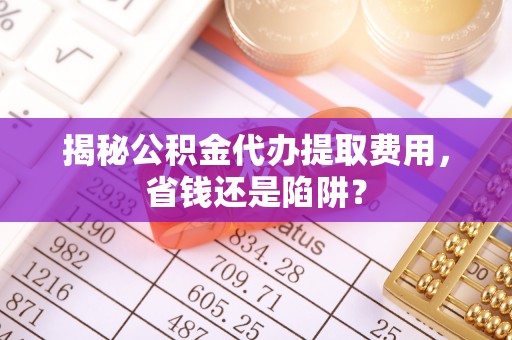 且末揭秘公积金代办提取费用，省钱还是陷阱？