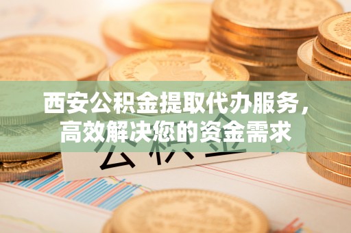 且末西安公积金提取代办服务，高效解决您的资金需求