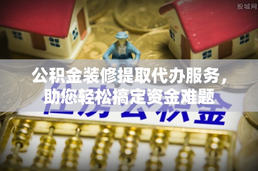 且末公积金装修提取代办服务，助您轻松搞定资金难题