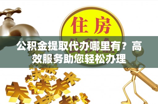 且末公积金提取代办哪里有？高效服务助您轻松办理
