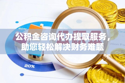且末公积金咨询代办提取服务，助您轻松解决财务难题