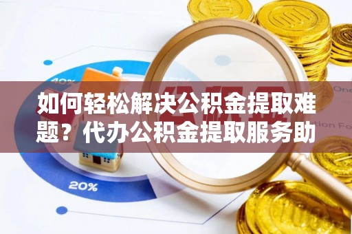 且末如何轻松解决公积金提取难题？代办公积金提取服务助您一臂之力