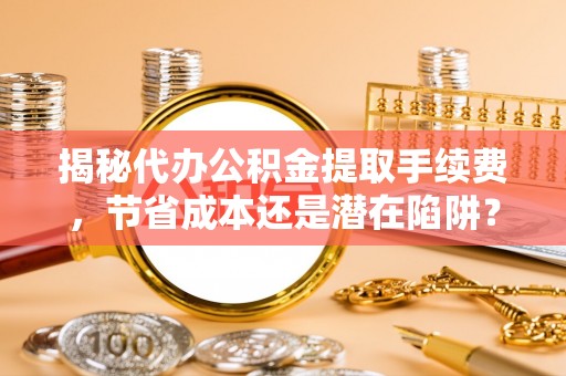 且末揭秘代办公积金提取手续费，节省成本还是潜在陷阱？