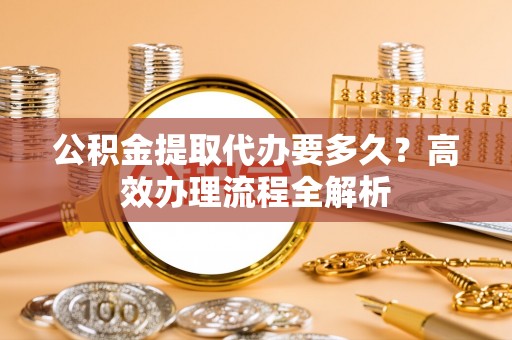 且末公积金提取代办要多久？高效办理流程全解析