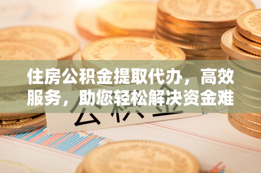 且末住房公积金提取代办，高效服务，助您轻松解决资金难题