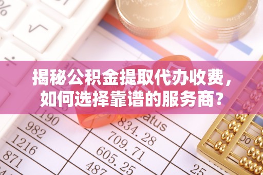 且末揭秘公积金提取代办收费，如何选择靠谱的服务商？