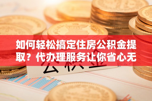 且末如何轻松搞定住房公积金提取？代办理服务让你省心无忧