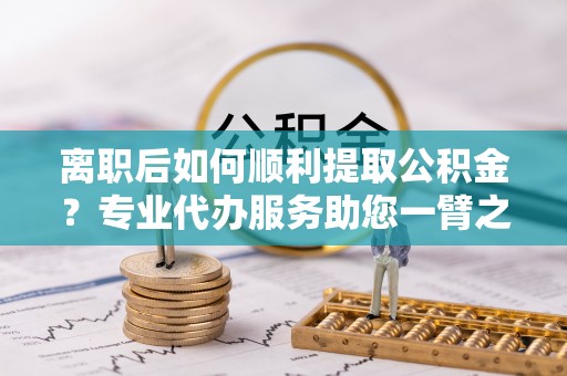 且末离职后如何顺利提取公积金？专业代办服务助您一臂之力