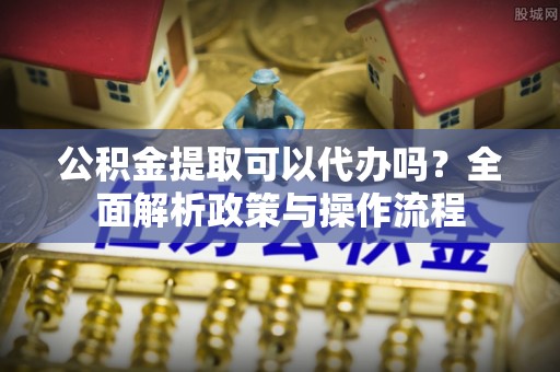 且末公积金提取可以代办吗？全面解析政策与操作流程