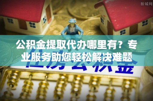 且末公积金提取代办哪里有？专业服务助您轻松解决难题