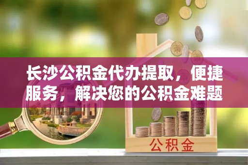 且末长沙公积金代办提取，便捷服务，解决您的公积金难题