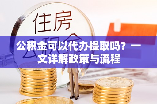 且末公积金可以代办提取吗？一文详解政策与流程