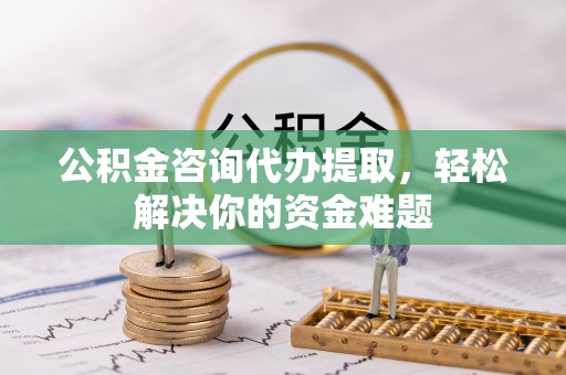 且末公积金咨询代办提取，轻松解决你的资金难题
