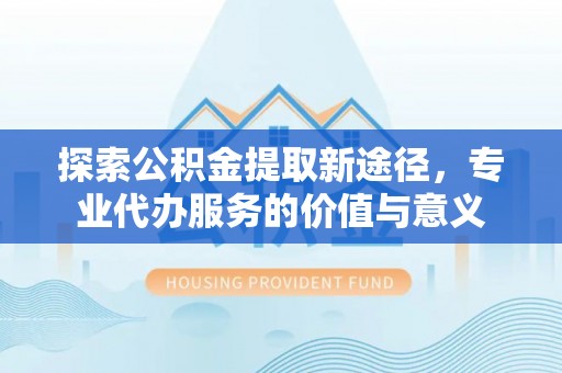 且末探索公积金提取新途径，专业代办服务的价值与意义