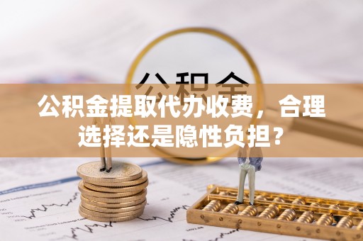 且末公积金提取代办收费，合理选择还是隐性负担？